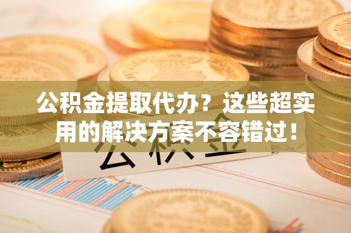 海港公积金提取代办？这些超实用的解决方案不容错过！