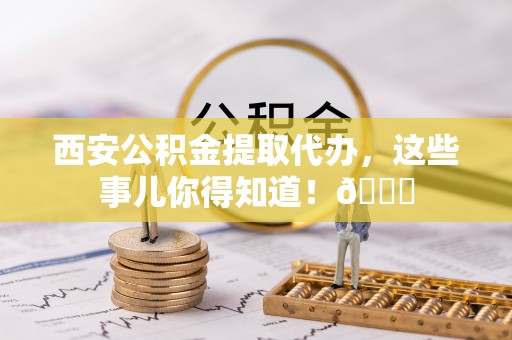 海港西安公积金提取代办，这些事儿你得知道！😎