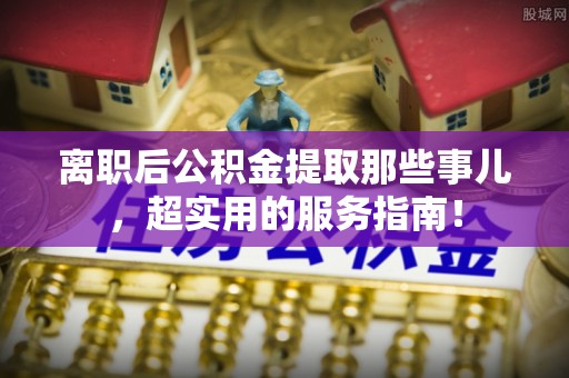 海港离职后公积金提取那些事儿，超实用的服务指南！