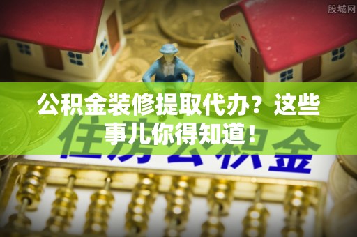 海港公积金装修提取代办？这些事儿你得知道！