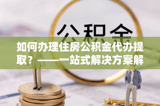 海港如何办理住房公积金代办提取？——一站式解决方案解析
